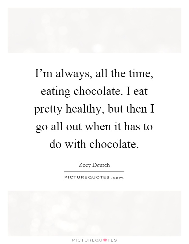 I'm always, all the time, eating chocolate. I eat pretty healthy, but then I go all out when it has to do with chocolate Picture Quote #1