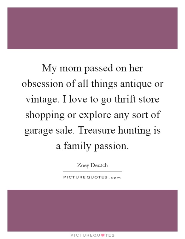 My mom passed on her obsession of all things antique or vintage. I love to go thrift store shopping or explore any sort of garage sale. Treasure hunting is a family passion Picture Quote #1