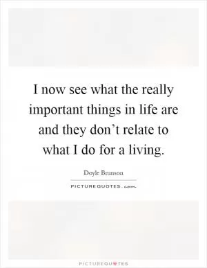 I now see what the really important things in life are and they don’t relate to what I do for a living Picture Quote #1