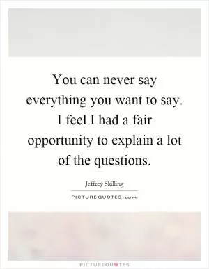 You can never say everything you want to say. I feel I had a fair opportunity to explain a lot of the questions Picture Quote #1