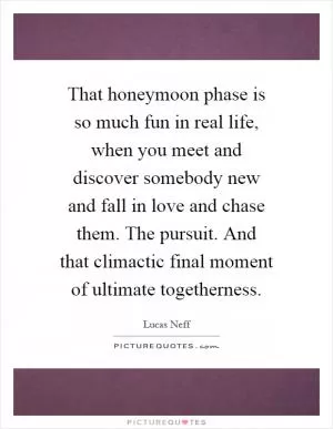 That honeymoon phase is so much fun in real life, when you meet and discover somebody new and fall in love and chase them. The pursuit. And that climactic final moment of ultimate togetherness Picture Quote #1