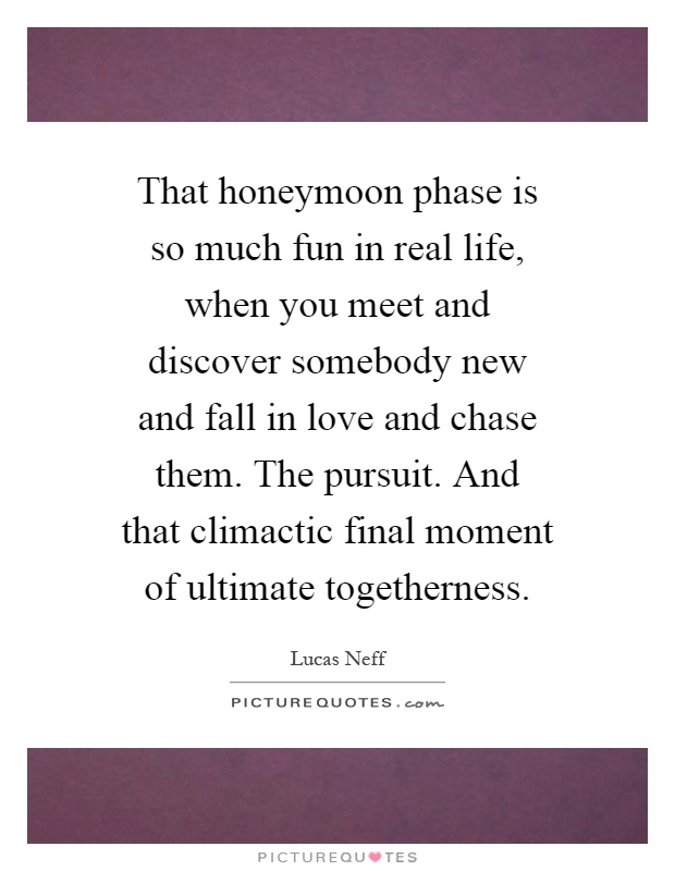 That honeymoon phase is so much fun in real life, when you meet and discover somebody new and fall in love and chase them. The pursuit. And that climactic final moment of ultimate togetherness Picture Quote #1