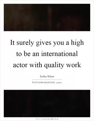 It surely gives you a high to be an international actor with quality work Picture Quote #1