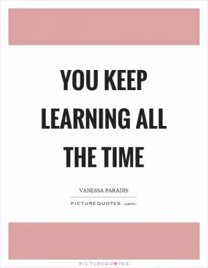You keep learning all the time Picture Quote #1