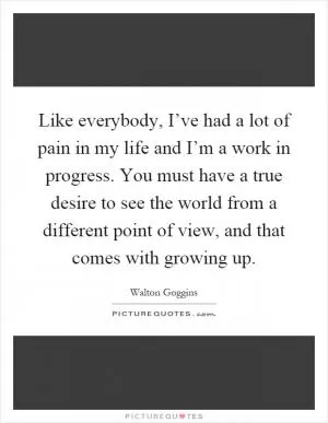Like everybody, I’ve had a lot of pain in my life and I’m a work in progress. You must have a true desire to see the world from a different point of view, and that comes with growing up Picture Quote #1
