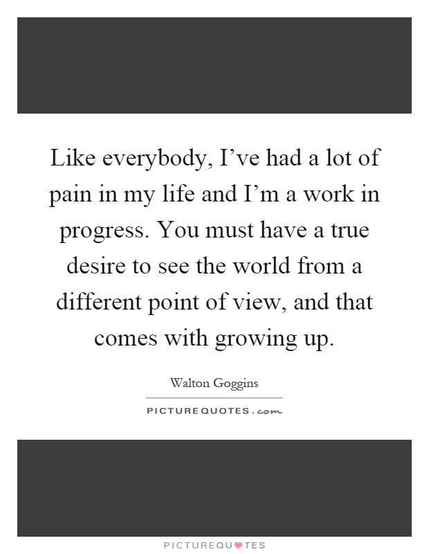 Like everybody, I've had a lot of pain in my life and I'm a work in progress. You must have a true desire to see the world from a different point of view, and that comes with growing up Picture Quote #1