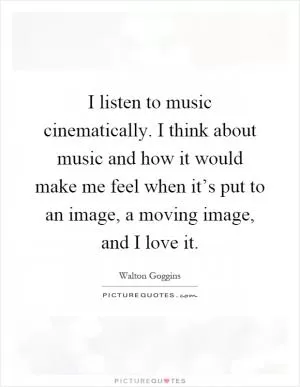 I listen to music cinematically. I think about music and how it would make me feel when it’s put to an image, a moving image, and I love it Picture Quote #1