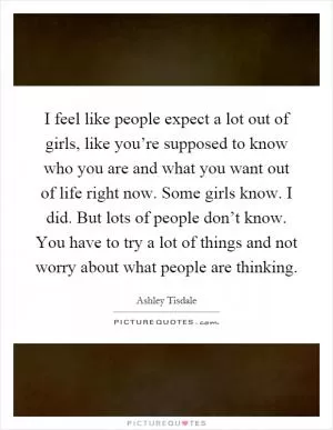I feel like people expect a lot out of girls, like you’re supposed to know who you are and what you want out of life right now. Some girls know. I did. But lots of people don’t know. You have to try a lot of things and not worry about what people are thinking Picture Quote #1