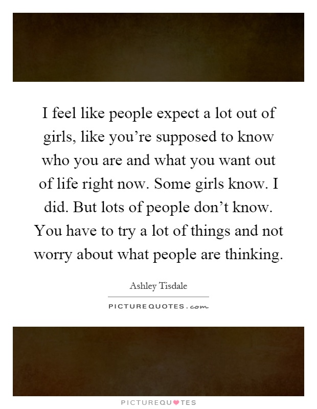 I feel like people expect a lot out of girls, like you're supposed to know who you are and what you want out of life right now. Some girls know. I did. But lots of people don't know. You have to try a lot of things and not worry about what people are thinking Picture Quote #1