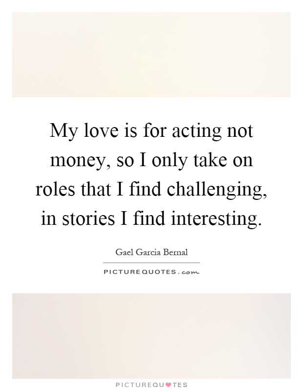 My love is for acting not money, so I only take on roles that I find challenging, in stories I find interesting Picture Quote #1