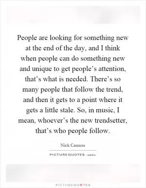 People are looking for something new at the end of the day, and I think when people can do something new and unique to get people’s attention, that’s what is needed. There’s so many people that follow the trend, and then it gets to a point where it gets a little stale. So, in music, I mean, whoever’s the new trendsetter, that’s who people follow Picture Quote #1