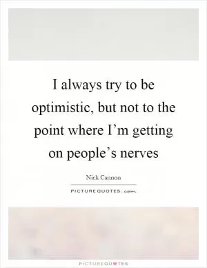 I always try to be optimistic, but not to the point where I’m getting on people’s nerves Picture Quote #1