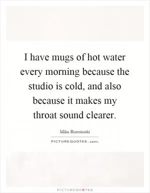 I have mugs of hot water every morning because the studio is cold, and also because it makes my throat sound clearer Picture Quote #1