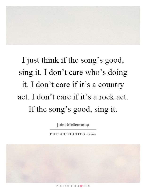 I just think if the song's good, sing it. I don't care who's doing it. I don't care if it's a country act. I don't care if it's a rock act. If the song's good, sing it Picture Quote #1