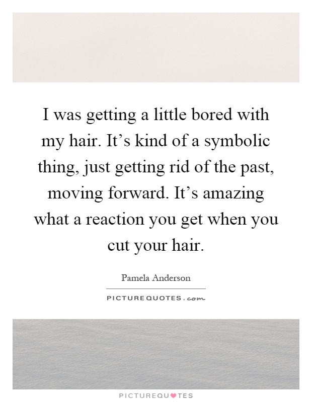 I was getting a little bored with my hair. It's kind of a symbolic thing, just getting rid of the past, moving forward. It's amazing what a reaction you get when you cut your hair Picture Quote #1