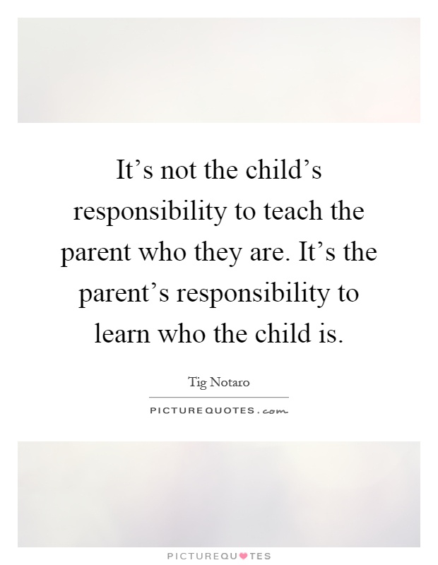 It's not the child's responsibility to teach the parent who they are. It's the parent's responsibility to learn who the child is Picture Quote #1