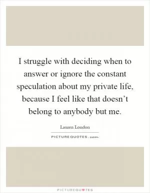 I struggle with deciding when to answer or ignore the constant speculation about my private life, because I feel like that doesn’t belong to anybody but me Picture Quote #1