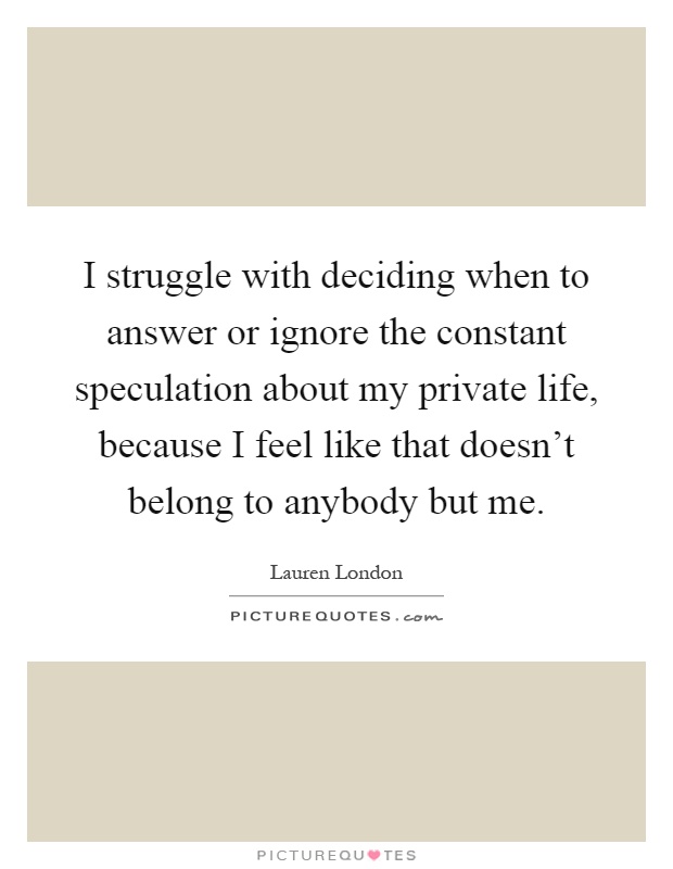 I struggle with deciding when to answer or ignore the constant speculation about my private life, because I feel like that doesn't belong to anybody but me Picture Quote #1