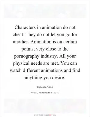 Characters in animation do not cheat. They do not let you go for another. Animation is on certain points, very close to the pornography industry. All your physical needs are met. You can watch different animations and find anything you desire Picture Quote #1