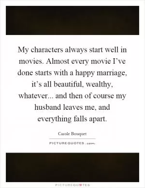 My characters always start well in movies. Almost every movie I’ve done starts with a happy marriage, it’s all beautiful, wealthy, whatever... and then of course my husband leaves me, and everything falls apart Picture Quote #1