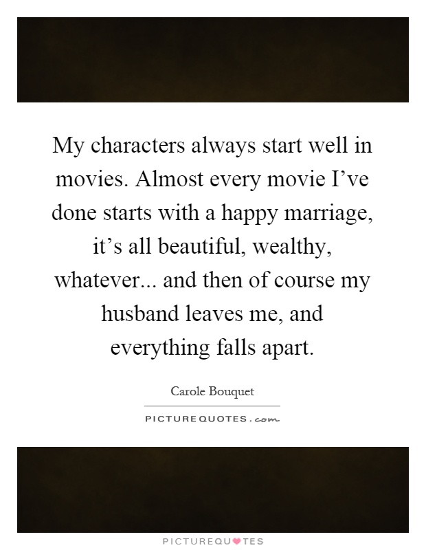 My characters always start well in movies. Almost every movie I've done starts with a happy marriage, it's all beautiful, wealthy, whatever... and then of course my husband leaves me, and everything falls apart Picture Quote #1
