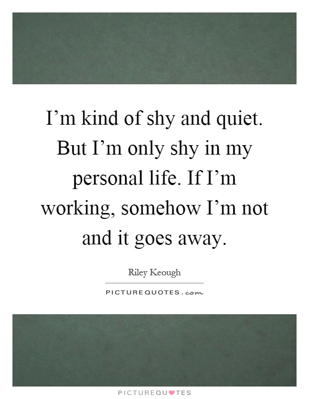 I'm kind of shy and quiet. But I'm only shy in my personal life. If I'm working, somehow I'm not and it goes away Picture Quote #1