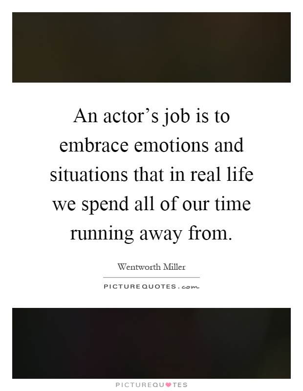An actor's job is to embrace emotions and situations that in real life we spend all of our time running away from Picture Quote #1