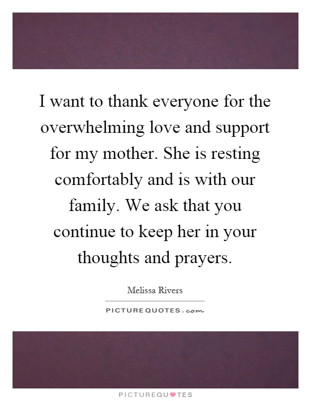 I want to thank everyone for the overwhelming love and support for my mother. She is resting comfortably and is with our family. We ask that you continue to keep her in your thoughts and prayers Picture Quote #1