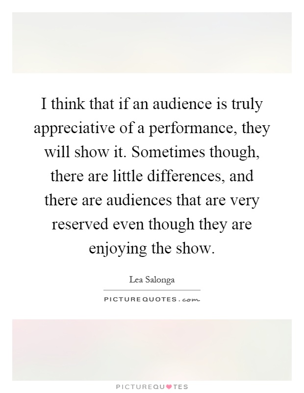 I think that if an audience is truly appreciative of a performance, they will show it. Sometimes though, there are little differences, and there are audiences that are very reserved even though they are enjoying the show Picture Quote #1