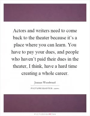 Actors and writers need to come back to the theater because it’s a place where you can learn. You have to pay your dues, and people who haven’t paid their dues in the theater, I think, have a hard time creating a whole career Picture Quote #1