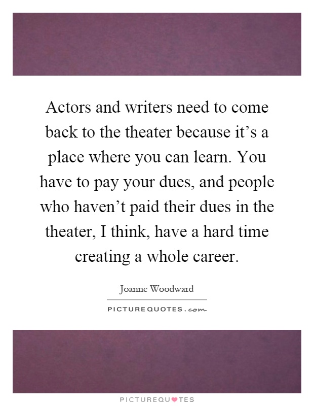 Actors and writers need to come back to the theater because it's a place where you can learn. You have to pay your dues, and people who haven't paid their dues in the theater, I think, have a hard time creating a whole career Picture Quote #1