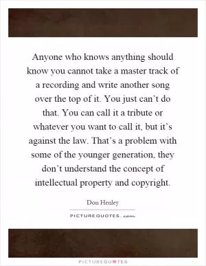 Anyone who knows anything should know you cannot take a master track of a recording and write another song over the top of it. You just can’t do that. You can call it a tribute or whatever you want to call it, but it’s against the law. That’s a problem with some of the younger generation, they don’t understand the concept of intellectual property and copyright Picture Quote #1