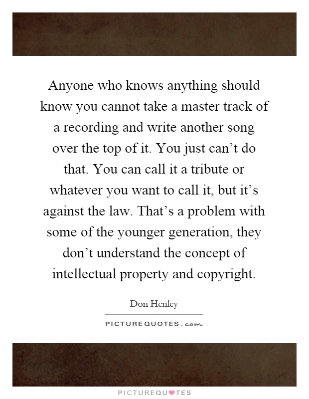 Anyone who knows anything should know you cannot take a master track of a recording and write another song over the top of it. You just can't do that. You can call it a tribute or whatever you want to call it, but it's against the law. That's a problem with some of the younger generation, they don't understand the concept of intellectual property and copyright Picture Quote #1
