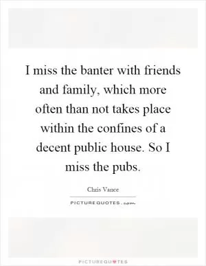 I miss the banter with friends and family, which more often than not takes place within the confines of a decent public house. So I miss the pubs Picture Quote #1