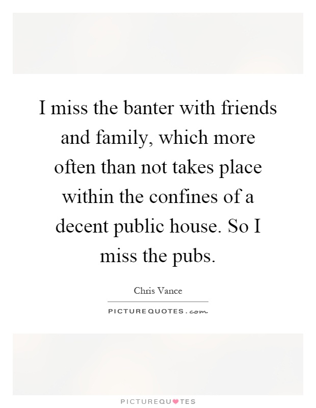 I miss the banter with friends and family, which more often than not takes place within the confines of a decent public house. So I miss the pubs Picture Quote #1