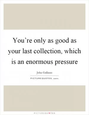 You’re only as good as your last collection, which is an enormous pressure Picture Quote #1