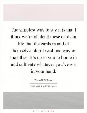 The simplest way to say it is that I think we’re all dealt these cards in life, but the cards in and of themselves don’t read one way or the other. It’s up to you to home in and cultivate whatever you’ve got in your hand Picture Quote #1