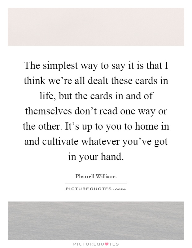 The simplest way to say it is that I think we're all dealt these cards in life, but the cards in and of themselves don't read one way or the other. It's up to you to home in and cultivate whatever you've got in your hand Picture Quote #1