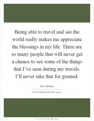 Being able to travel and see the world really makes me appreciate the blessings in my life. There are so many people that will never get a chance to see some of the things that I’ve seen during my travels. I’ll never take that for granted Picture Quote #1