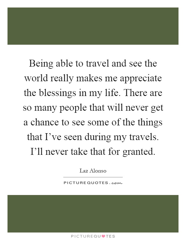 Being able to travel and see the world really makes me appreciate the blessings in my life. There are so many people that will never get a chance to see some of the things that I've seen during my travels. I'll never take that for granted Picture Quote #1