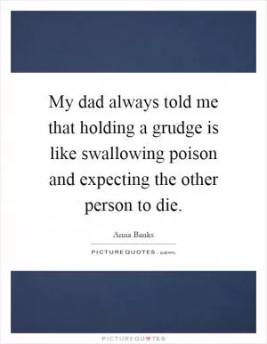 My dad always told me that holding a grudge is like swallowing poison and expecting the other person to die Picture Quote #1