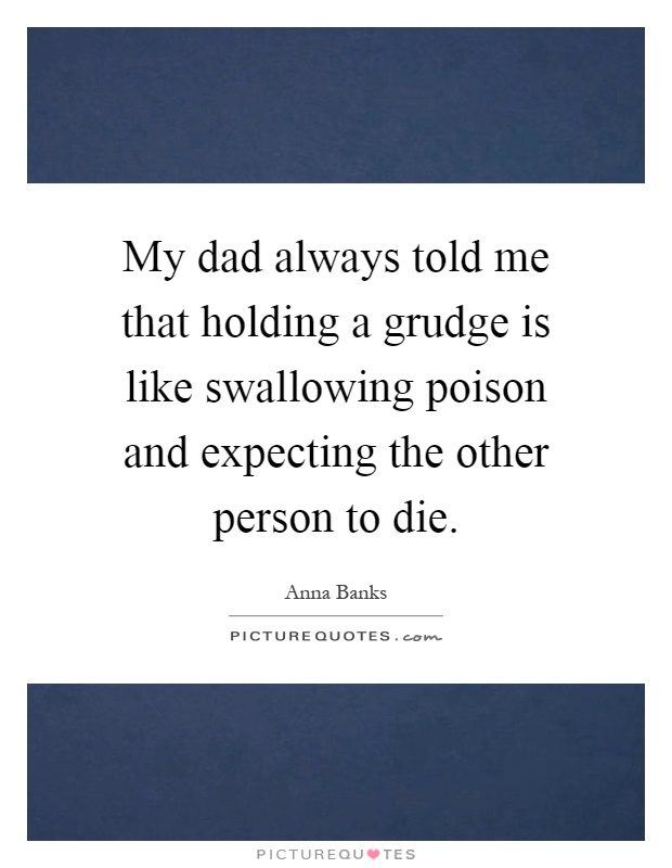 My dad always told me that holding a grudge is like swallowing poison and expecting the other person to die Picture Quote #1