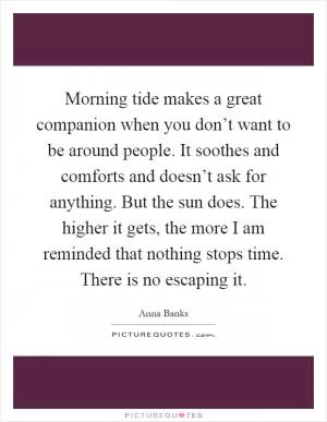 Morning tide makes a great companion when you don’t want to be around people. It soothes and comforts and doesn’t ask for anything. But the sun does. The higher it gets, the more I am reminded that nothing stops time. There is no escaping it Picture Quote #1