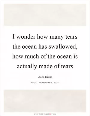 I wonder how many tears the ocean has swallowed, how much of the ocean is actually made of tears Picture Quote #1