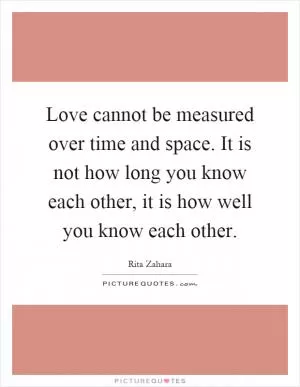 Love cannot be measured over time and space. It is not how long you know each other, it is how well you know each other Picture Quote #1