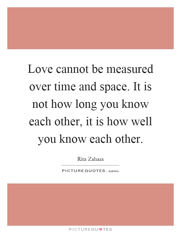 Love cannot be measured over time and space. It is not how long you know each other, it is how well you know each other Picture Quote #1