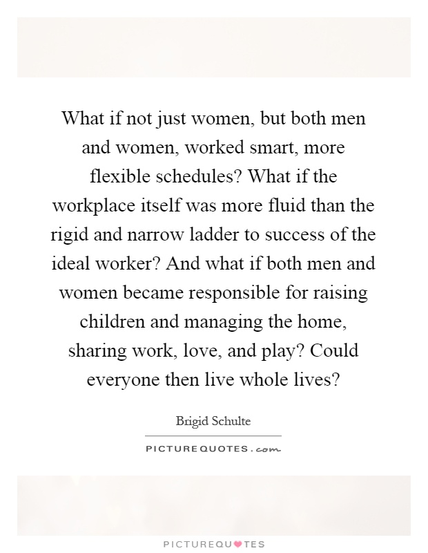 What if not just women, but both men and women, worked smart, more flexible schedules? What if the workplace itself was more fluid than the rigid and narrow ladder to success of the ideal worker? And what if both men and women became responsible for raising children and managing the home, sharing work, love, and play? Could everyone then live whole lives? Picture Quote #1