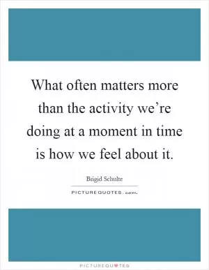 What often matters more than the activity we’re doing at a moment in time is how we feel about it Picture Quote #1