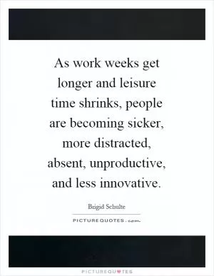As work weeks get longer and leisure time shrinks, people are becoming sicker, more distracted, absent, unproductive, and less innovative Picture Quote #1