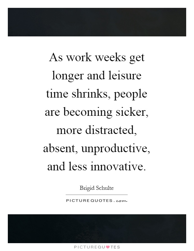 As work weeks get longer and leisure time shrinks, people are becoming sicker, more distracted, absent, unproductive, and less innovative Picture Quote #1